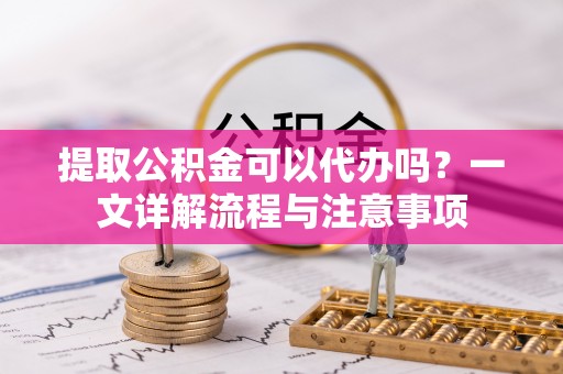 站前提取公积金可以代办吗？一文详解流程与注意事项