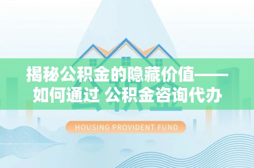站前揭秘公积金的隐藏价值——如何通过 公积金咨询代办提取 优化财富管理