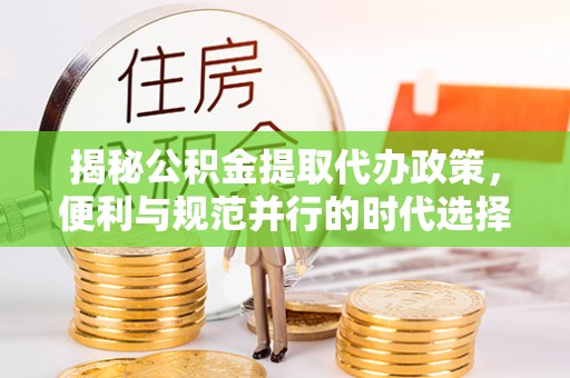 站前揭秘公积金提取代办政策，便利与规范并行的时代选择