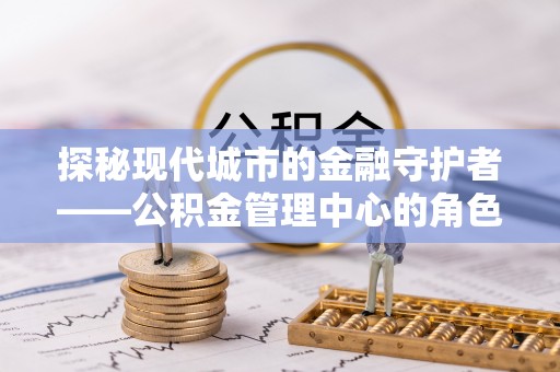 站前探秘现代城市的金融守护者——公积金管理中心的角色与使命