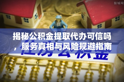站前揭秘公积金提取代办可信吗，服务真相与风险规避指南