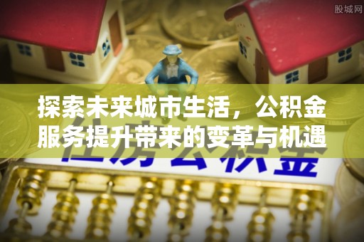 站前探索未来城市生活，公积金服务提升带来的变革与机遇