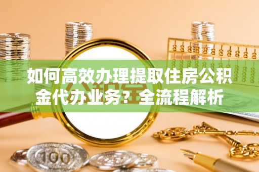 站前如何高效办理提取住房公积金代办业务？全流程解析