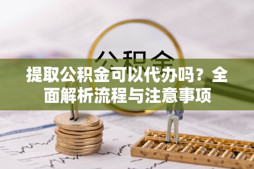 站前提取公积金可以代办吗？全面解析流程与注意事项