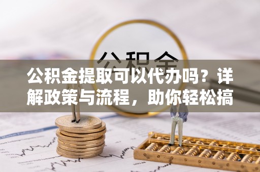 站前公积金提取可以代办吗？详解政策与流程，助你轻松搞定！