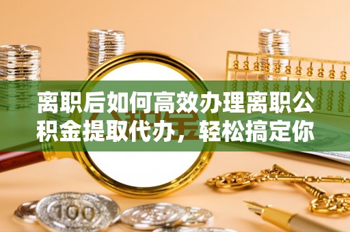 站前离职后如何高效办理离职公积金提取代办，轻松搞定你的公积金