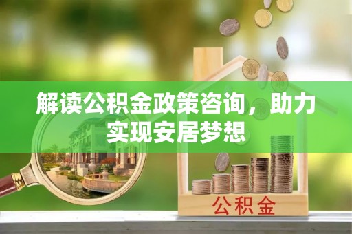 站前解读公积金政策咨询，助力实现安居梦想