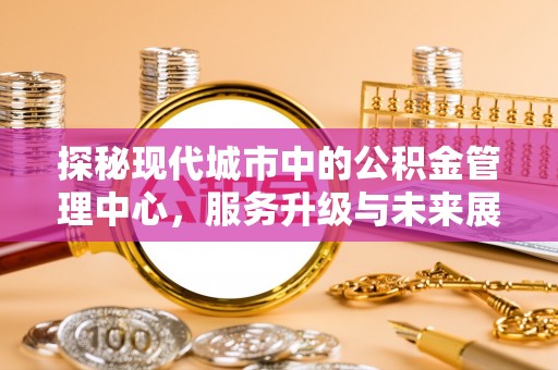 站前探秘现代城市中的公积金管理中心，服务升级与未来展望