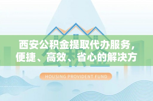 站前西安公积金提取代办服务，便捷、高效、省心的解决方案