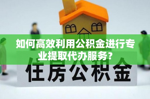 站前如何高效利用公积金进行专业提取代办服务？